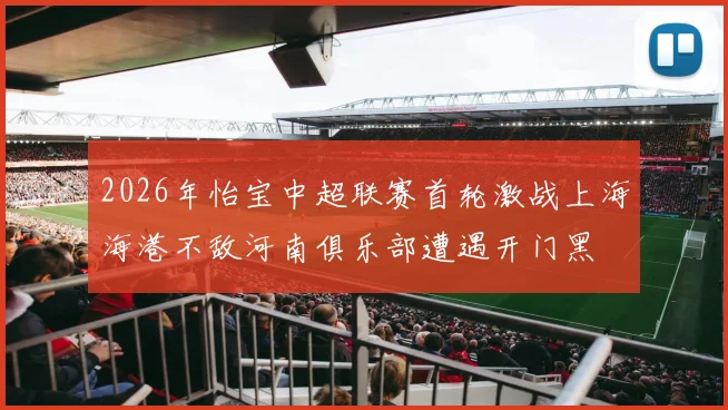 2026年怡宝中超联赛首轮激战上海海港不敌河南俱乐部遭遇开门黑