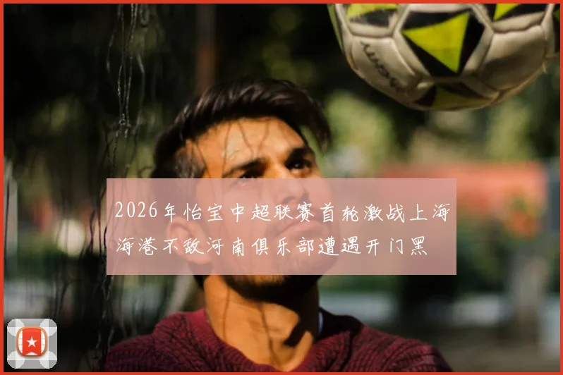 2026年怡宝中超联赛首轮激战上海海港不敌河南俱乐部遭遇开门黑