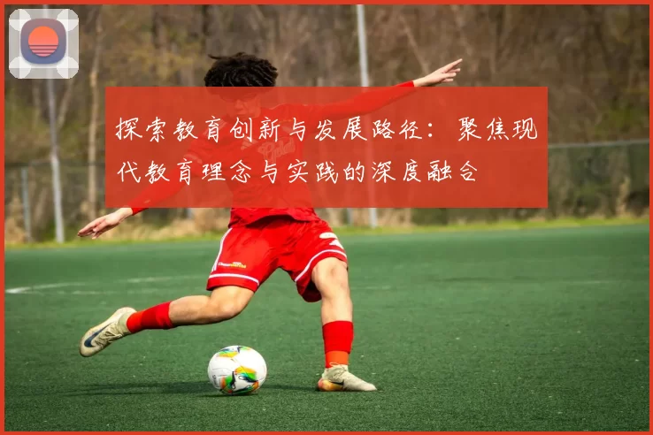 探索教育创新与发展路径：聚焦现代教育理念与实践的深度融合