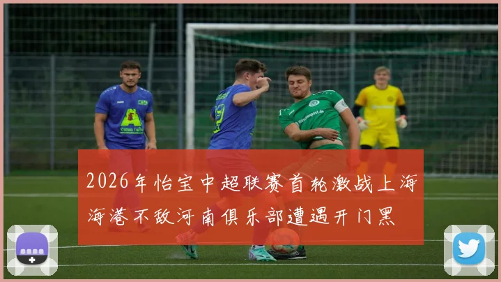 2026年怡宝中超联赛首轮激战上海海港不敌河南俱乐部遭遇开门黑
