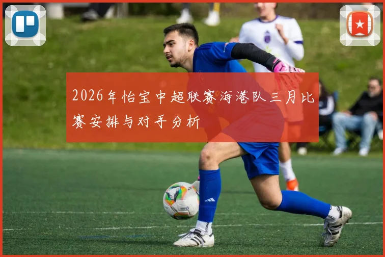 2026年怡宝中超联赛海港队三月比赛安排与对手分析