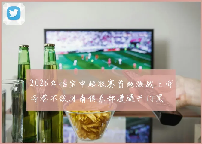 2026年怡宝中超联赛首轮激战上海海港不敌河南俱乐部遭遇开门黑