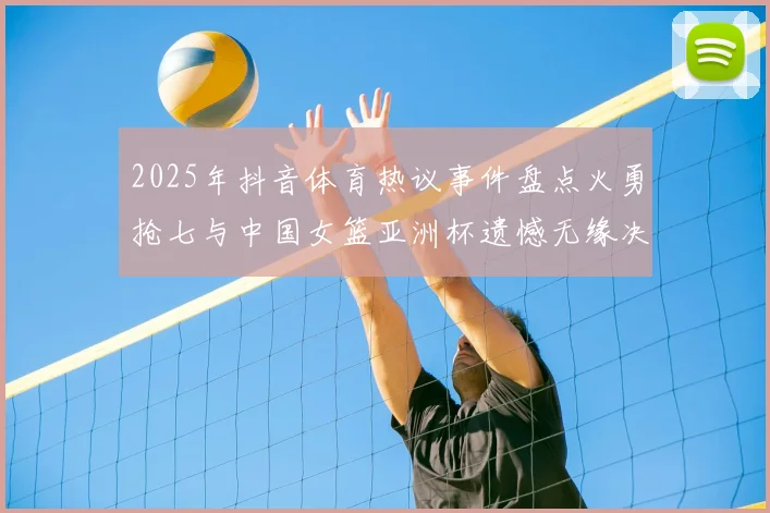 2025年抖音体育热议事件盘点火勇抢七与中国女篮亚洲杯遗憾无缘决赛