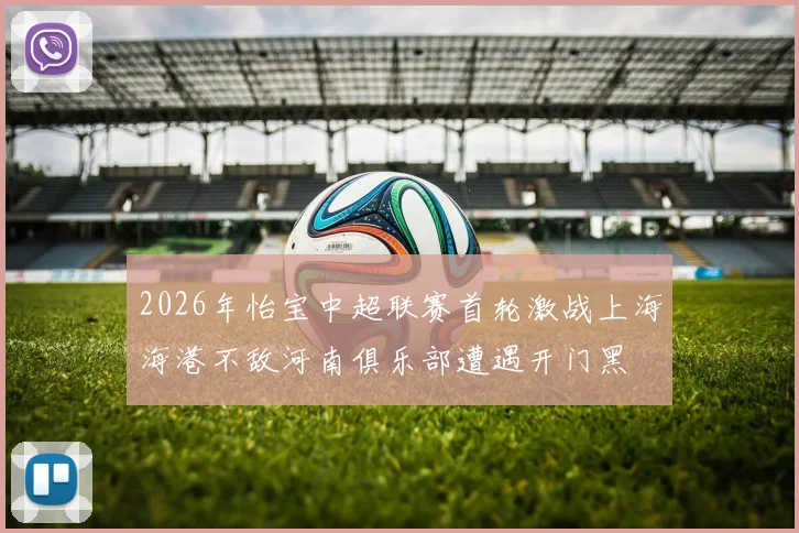 2026年怡宝中超联赛首轮激战上海海港不敌河南俱乐部遭遇开门黑