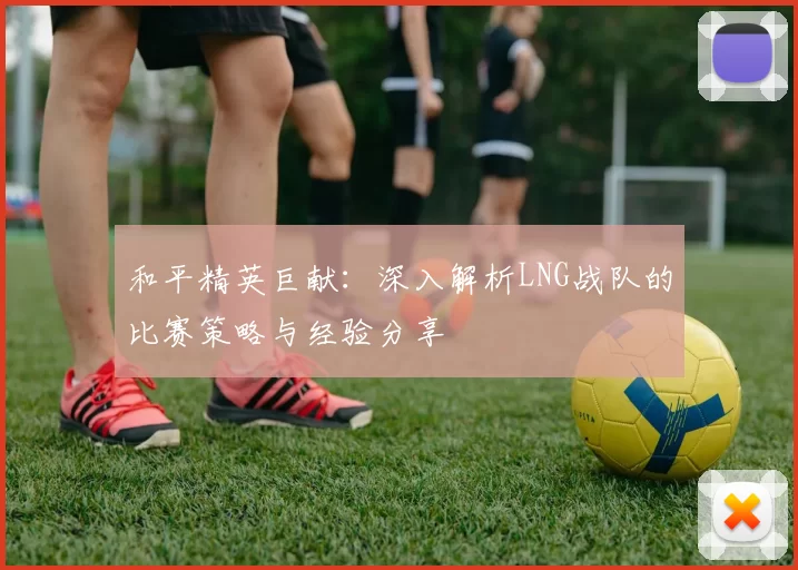 和平精英巨献：深入解析LNG战队的比赛策略与经验分享