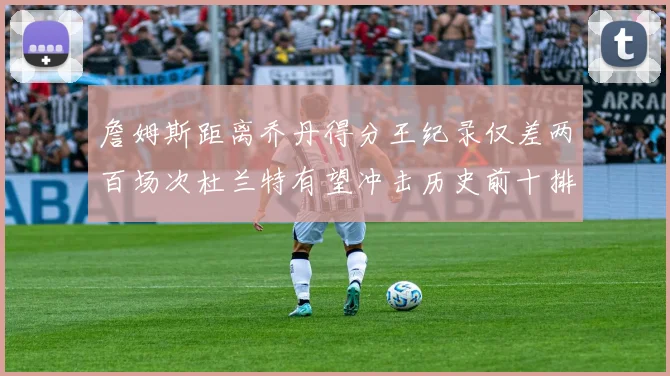 詹姆斯距离乔丹得分王纪录仅差两百场次杜兰特有望冲击历史前十排名
