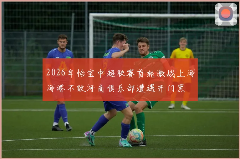2026年怡宝中超联赛首轮激战上海海港不敌河南俱乐部遭遇开门黑