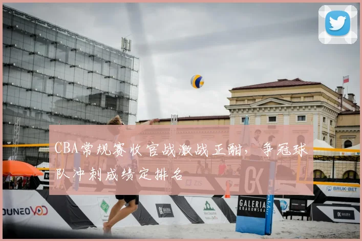 CBA常规赛收官战激战正酣，争冠球队冲刺成绩定排名