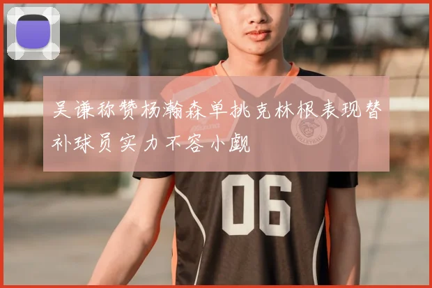 吴谦称赞杨瀚森单挑克林根表现替补球员实力不容小觑