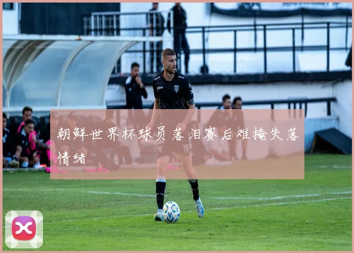 朝鲜世界杯球员落泪赛后难掩失落情绪