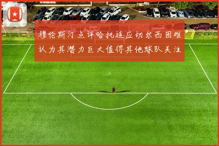 穆伦斯汀点评哈托适应切尔西困难认为其潜力巨大值得其他球队关注