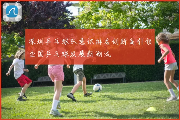 深圳乒乓球队意识排名创新高引领全国乒乓球发展新潮流