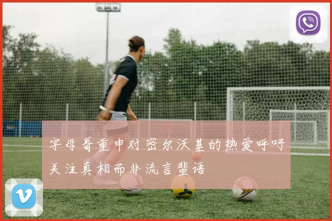 字母哥重申对密尔沃基的热爱呼吁关注真相而非流言蜚语