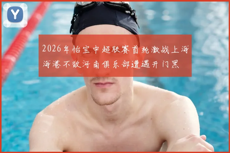2026年怡宝中超联赛首轮激战上海海港不敌河南俱乐部遭遇开门黑