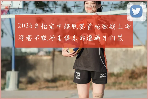 2026年怡宝中超联赛首轮激战上海海港不敌河南俱乐部遭遇开门黑