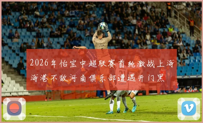 2026年怡宝中超联赛首轮激战上海海港不敌河南俱乐部遭遇开门黑