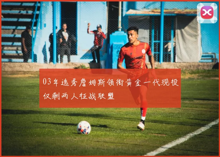 03年选秀詹姆斯领衔黄金一代现役仅剩两人征战联盟