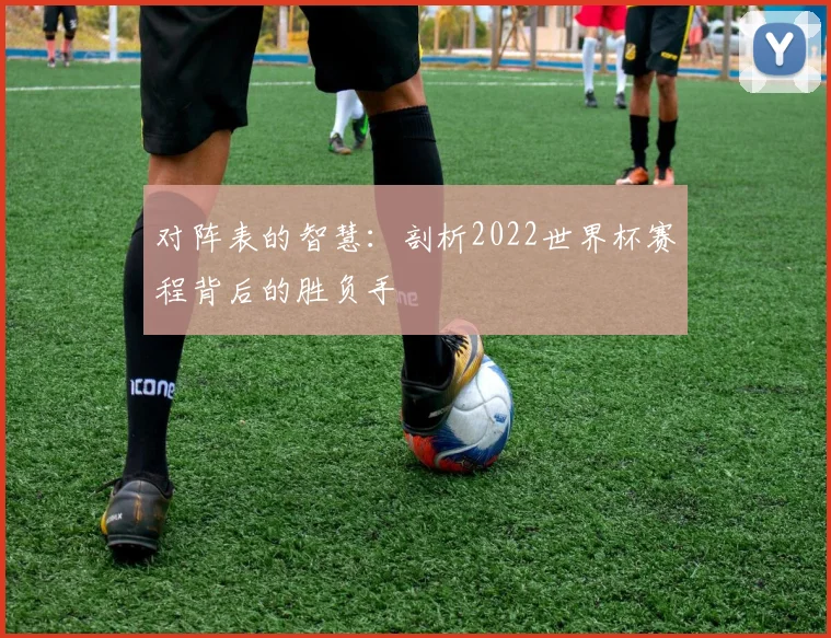 对阵表的智慧：剖析2022世界杯赛程背后的胜负手