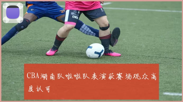 CBA湖南队啦啦队表演获赛场观众高度认可