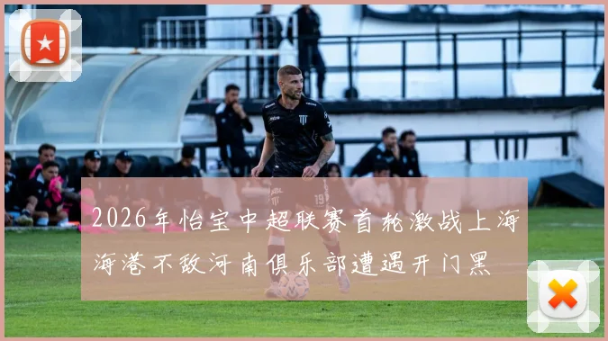2026年怡宝中超联赛首轮激战上海海港不敌河南俱乐部遭遇开门黑