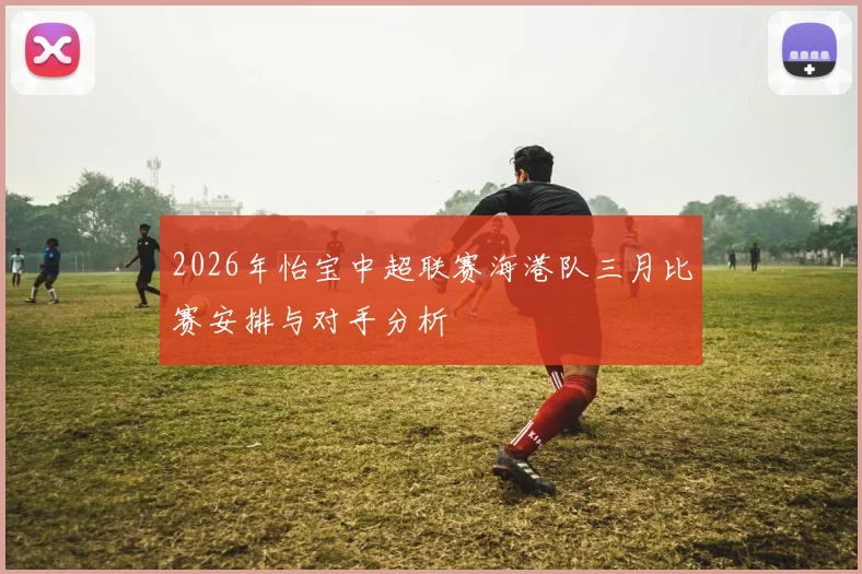 2026年怡宝中超联赛海港队三月比赛安排与对手分析