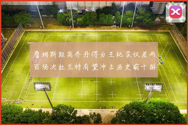 詹姆斯距离乔丹得分王纪录仅差两百场次杜兰特有望冲击历史前十排名