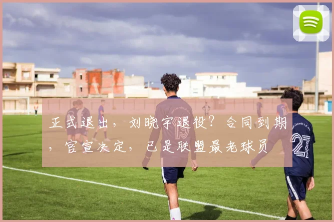 正式退出，刘晓宇退役？合同到期，官宣决定，已是联盟最老球员