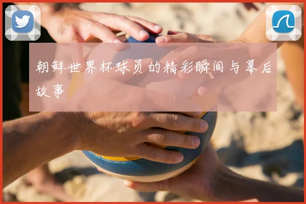 朝鲜世界杯球员的精彩瞬间与幕后故事