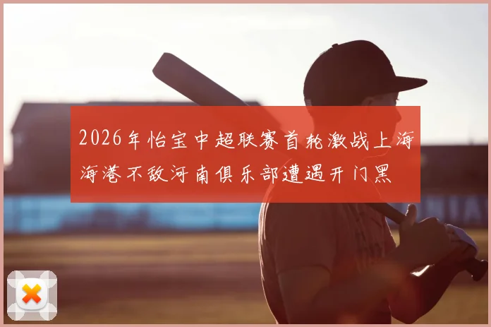 2026年怡宝中超联赛首轮激战上海海港不敌河南俱乐部遭遇开门黑