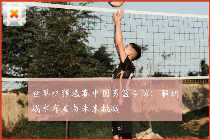 世界杯预选赛中国男篮专访:解析战术布局与未来挑战