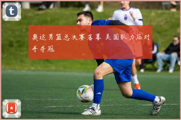 奥运男篮总决赛落幕 美国队力压对手夺冠