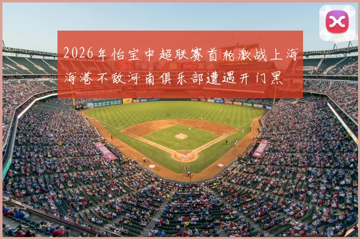 2026年怡宝中超联赛首轮激战上海海港不敌河南俱乐部遭遇开门黑