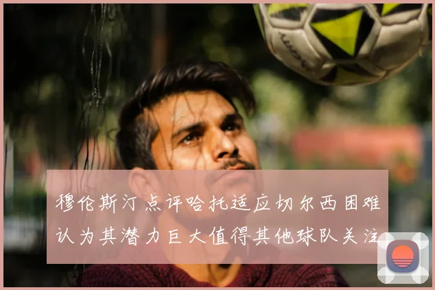 穆伦斯汀点评哈托适应切尔西困难认为其潜力巨大值得其他球队关注