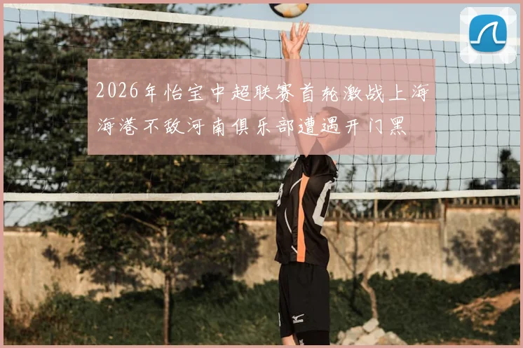 2026年怡宝中超联赛首轮激战上海海港不敌河南俱乐部遭遇开门黑