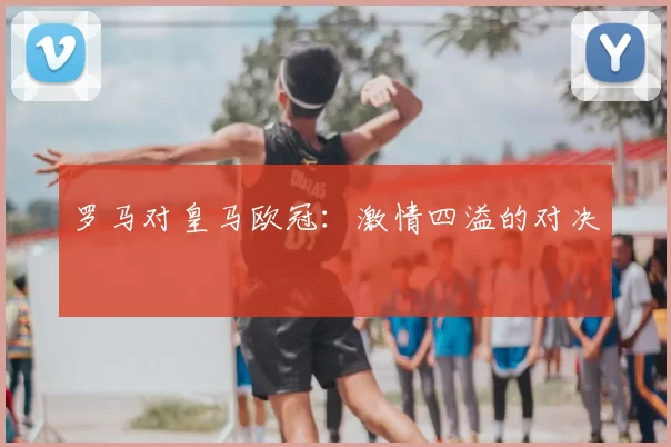 罗马对皇马欧冠：激情四溢的对决