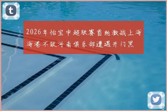 2026年怡宝中超联赛首轮激战上海海港不敌河南俱乐部遭遇开门黑
