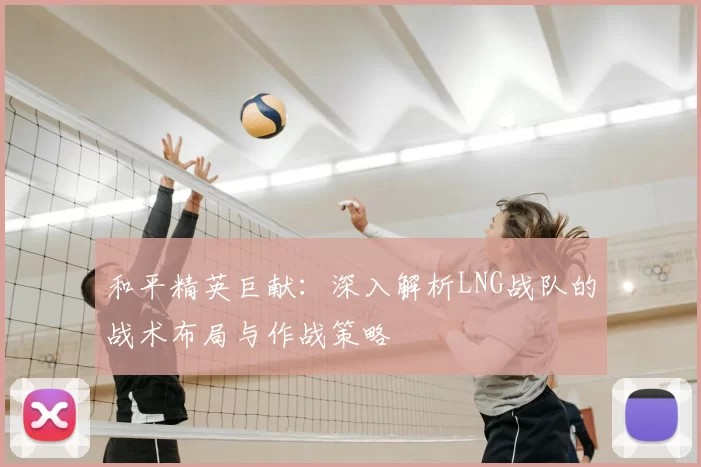 和平精英巨献：深入解析LNG战队的战术布局与作战策略