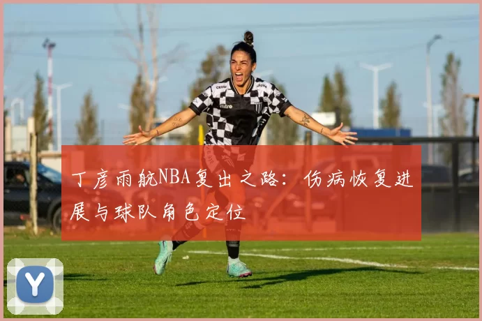 丁彦雨航NBA复出之路：伤病恢复进展与球队角色定位