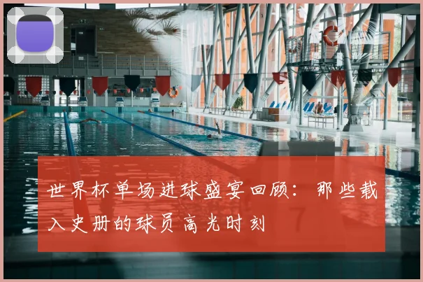 世界杯单场进球盛宴回顾:那些载入史册的球员高光时刻