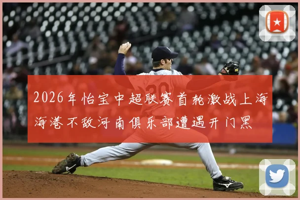 2026年怡宝中超联赛首轮激战上海海港不敌河南俱乐部遭遇开门黑