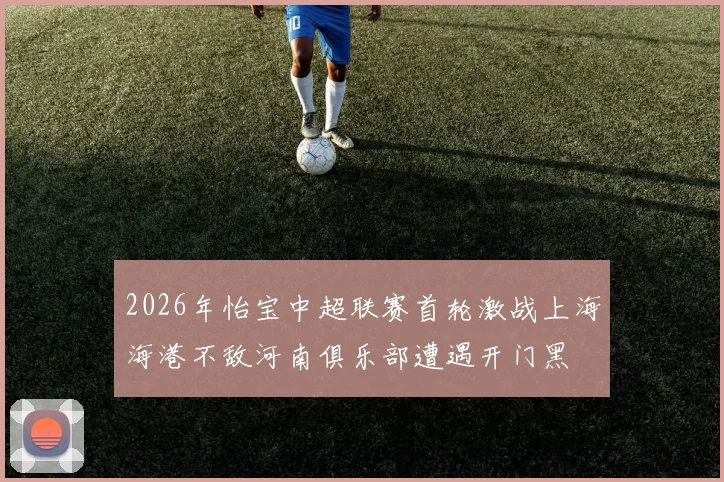2026年怡宝中超联赛首轮激战上海海港不敌河南俱乐部遭遇开门黑