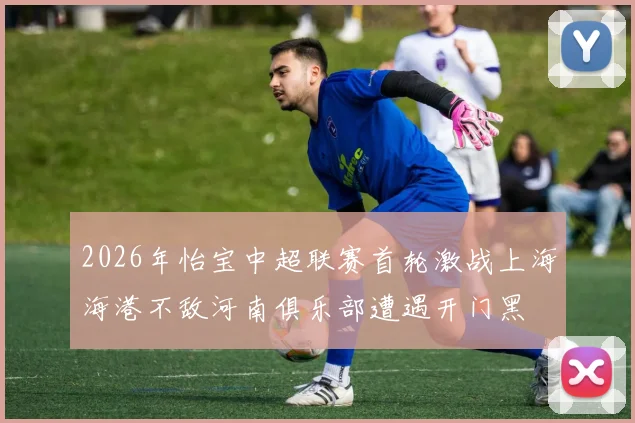 2026年怡宝中超联赛首轮激战上海海港不敌河南俱乐部遭遇开门黑