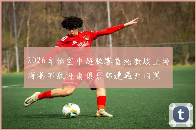 2026年怡宝中超联赛首轮激战上海海港不敌河南俱乐部遭遇开门黑