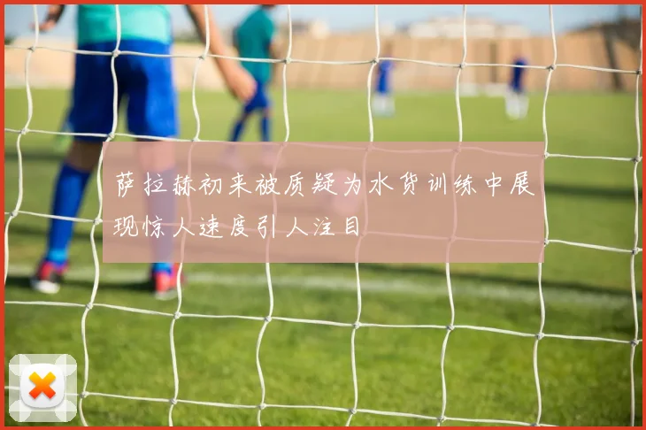 萨拉赫初来被质疑为水货训练中展现惊人速度引人注目