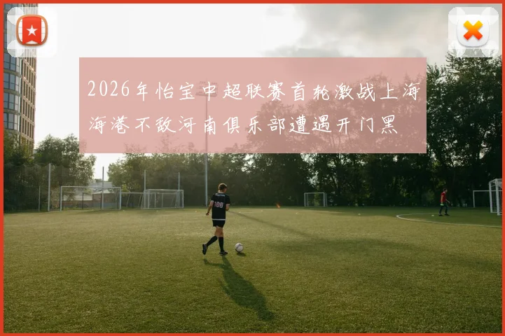 2026年怡宝中超联赛首轮激战上海海港不敌河南俱乐部遭遇开门黑