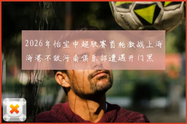 2026年怡宝中超联赛首轮激战上海海港不敌河南俱乐部遭遇开门黑