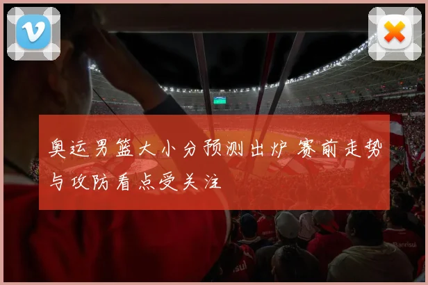 奥运男篮大小分预测出炉 赛前走势与攻防看点受关注