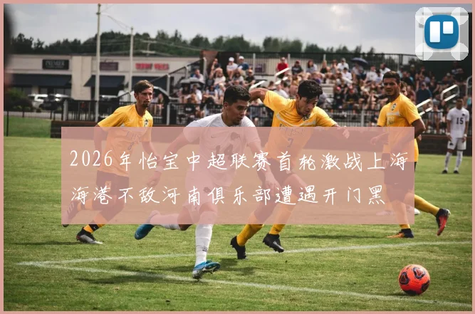 2026年怡宝中超联赛首轮激战上海海港不敌河南俱乐部遭遇开门黑