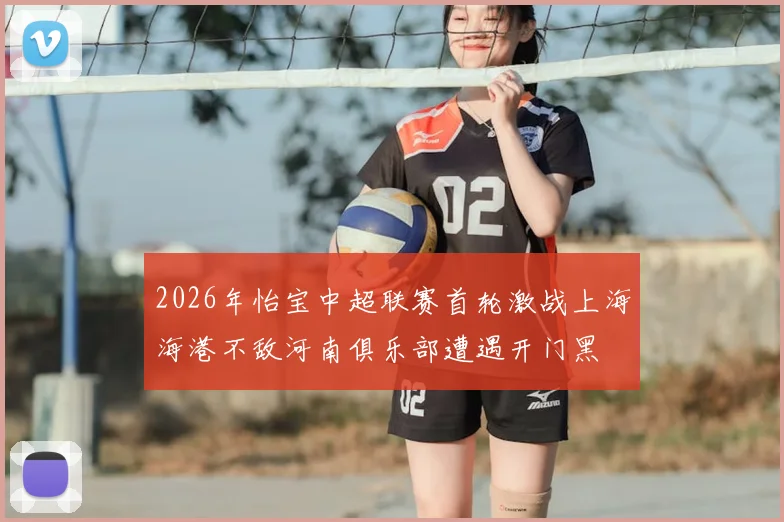 2026年怡宝中超联赛首轮激战上海海港不敌河南俱乐部遭遇开门黑