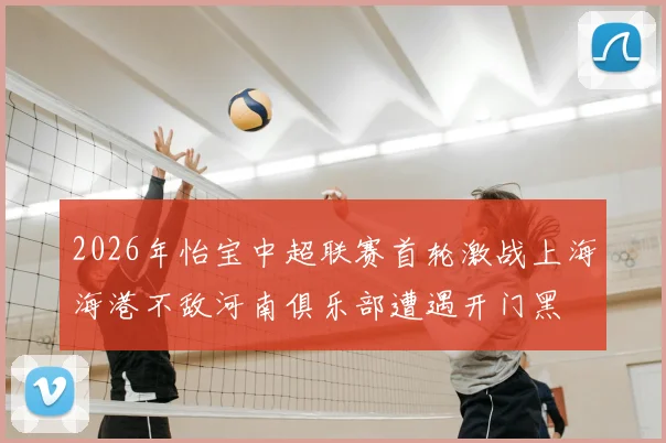 2026年怡宝中超联赛首轮激战上海海港不敌河南俱乐部遭遇开门黑
